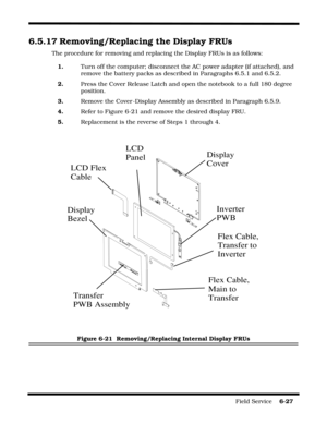 Page 121Field Service    6-27
6.5.17 Removing/Replacing the Display FRUs
The procedure for removing and replacing the Display FRUs is as follows:
1.Turn off the computer; disconnect the AC power adapter (if attached), and 
remove the battery packs as described in Paragraphs 6.5.1 and 6.5.2.
2.Press the Cover Release Latch and open the notebook to a full 180 degree 
position.
3.Remove the Cover -Display Assembly as described in Paragraph 6.5.9.
4.Refer to Figure 6-21 and remove the desired display FRU....