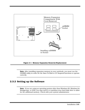 Page 29                                                                                                                         Installation  2-3  
Figure 2-1  Memory Expansion Removal/Replacement
Note: After installing expansion memory in your notebook, you must run the 
PHDISK utility in order for the Save-To-Disk or 0V Suspend functions to operate 
correctly.
2.3.2 Setting up the Software
Note:  If you are using an operating system other than Windows 95, Windows for 
Workgroups, or DOS, you may need to...