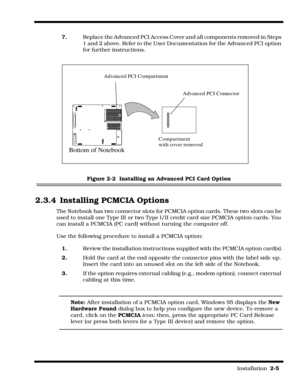 Page 31                                                                                                                         Installation  2-5  
7.Replace the Advanced PCI Access Cover and all components removed in Steps 
1 and 2 above. Refer to the User Documentation for the Advanced PCI option 
for further instructions.
Figure 2-2  Installing an Advanced PCI Card Option
2.3.4 Installing PCMCIA Options
The Notebook has two connector slots for PCMCIA option cards. These two slots can be 
used to install one...