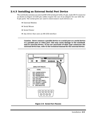 Page 35                                                                                                                         Installation  2-9  
2.4.3 Installing an External Serial Port Device
The notebook contains an external RS-232 serial port with a 9-pin, male DB-9 connector 
as shown in Figure 2-6 (25-pin cables require the use of an adapter for use with the 
9-pin port). The serial ports are used to interconnect such devices as:
¨External Modem
¨Serial Mouse
¨Serial Printer
¨Any device that uses an...