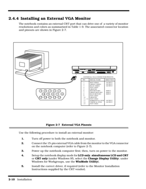 Page 362-10   Installation
2.4.4 Installing an External VGA Monitor
The notebook contains an external CR T port that can drive one of  a variety of monitor 
resolutions and colors as summarized in Table 1-9. The associated connector location 
and pinouts are shown in Figure 2-7.
Figure 2-7  External VGA Pinouts
Use the following procedure to install an external monitor:
1.Turn off power to both the notebook and monitor.
2.Connect the 15-pin external VGA cable from the monitor to the VGA connector 
on the...