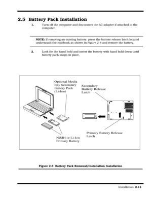 Page 37                                                                                                                         Installation  2-11  
2.5 Battery Pack Installation
1.Turn off the computer and disconnect the AC adapter if attached to the  
computer.
NOTE: If removing an existing battery, press the battery release latch located 
underneath the notebook as shown in Figure 2-8 and remove the battery.
2.Look for the hand hold and insert the battery with hand hold down until 
battery pack snaps in...