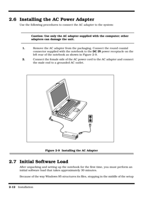 Page 382-12   Installation
2.6  Installing the AC Power Adapter
Use the following procedures to connect the AC adapter to the system:
Caution: Use only the AC adapter supplied with the computer; other 
adapters can damage the unit.
1.  Remove the AC adapter from the packaging. Connect the round coaxial 
connector supplied with the notebook to the DC IN power receptacle on the 
left rear of the notebook as shown in Figure 2-9.
2.     Connect the female side of the AC power cord to the AC adapter and connect 
the...