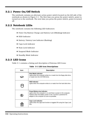 Page 443-2  Operating Instructions 
3.2.1 Power On/Off Switch
The notebook contains an alternate action power switch located on the left side of the 
notebook as shown in Figure 3-1. The first time you press the power switch, power is 
turned on to the notebook. The next time you press the power switch, power is turned 
off.
3.2.2 Notebook LEDs
The notebook contains the following LED Indicators:
¨Power On/Battery Charge and Battery Low (Blinking) Indicator
¨HDD Indicator
¨Battery/ Battery Low Indicator...