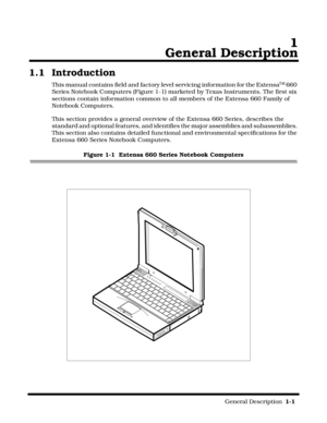 Page 9                                                                                                              General Description  1-1  
 1
General Description
1.1 Introduction
This manual contains field and factory level servicing information for the ExtensaTM 660 
Series Notebook Computers (Figure 1-1) marketed by Texas Instruments. The first six 
sections contain information common to all members of the Extensa 660 Family of 
Notebook Computers.
This section provides a general overview of the Extensa...