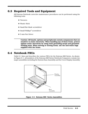 Page 97Field Service    6-3
6.3 Required Tools and Equipment
All Extensa Notebook corrective maintenance procedures can be performed using the 
following tools:
¨Tweezers
¨Plastic Stick
¨Small flat-blade screwdriver
¨Small Phillips® screwdriver
¨5 mm Nut Driver
Caution: All boards, options and peripherals contain components that are 
sensitive to static electricity. When handling any of these items, protect 
against static electricity by using wrist grounding straps and grounded 
working mats. When moving or...