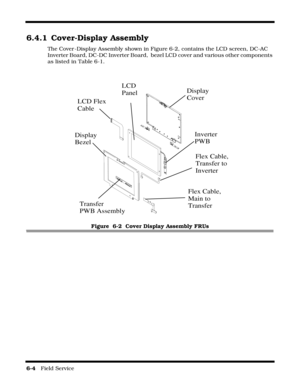Page 986-4   Field Service 
6.4.1 Cover-Display Assembly
The Cover -Display Assembly shown in Figure 6-2, contains the LCD screen, DC-AC 
Inverter Board, DC-DC Inverter Board,  bezel LCD cover and various other components 
as listed in Table 6-1.
Figure  6-2  Cover Display Assembly FRUs
Flex Cable, 
Main to
Transfer
LCD Flex
Cable
Display
Cover
Display
Bezel
LCD
Panel
Inverter
PWB
Transfer
PWB Assembly
Flex Cable,
Transfer to 
Inverter 