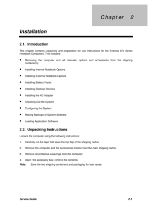 Page 25C h a p t e r     2 C h a p t e r     2
InstallationService Guide2-1 2.1. Introduction
This chapter contains unpacking and preparation for use instructions for the Extensa 67x Series
Notebook Computers. This includes:
· Removing the computer and all manuals, options and accessories from the shipping
container(s)
· Installing Internal Notebook Options
· Installing External Notebook Options
· Installing Battery Packs
· Installing Desktop Devices
· Installing the AC Adapter
· Checking Out the System
·...