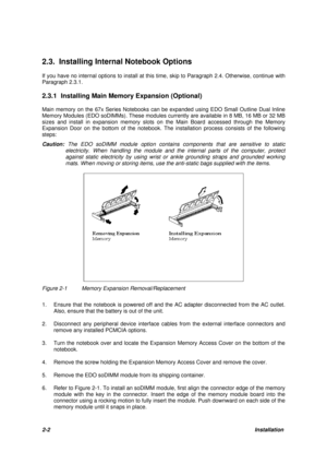 Page 262-2Installation 2.3. Installing Internal Notebook Options
If you have no internal options to install at this time, skip to Paragraph 2.4. Otherwise, continue with
Paragraph 2.3.1.
2.3.1 Installing Main Memory Expansion (Optional)
Main memory on the 67x Series Notebooks can be expanded using EDO Small Outline Dual Inline
Memory Modules (EDO soDIMMs). These modules currently are available in 8 MB, 16 MB or 32 MB
sizes and install in expansion memory slots on the Main Board accessed through the Memory...