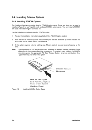 Page 282-4Installation 2.4. Installing External Options
2.4.1 Installing PCMCIA Options
The Notebook has two connector slots for PCMCIA option cards. These two slots can be used to
install one Type III or two Type I/II credit card size PCMCIA option cards.  You can install a PCMCIA
(PC card) without turning the computer off.
Use the following procedure to install a PCMCIA option:
1.Review the installation instructions supplied with the PCMCIA option card(s).
2.Hold the card at the end opposite the connector...