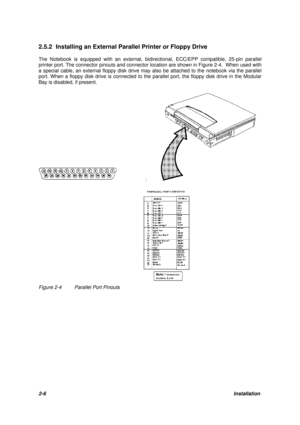 Page 302-6Installation 2.5.2 Installing an External Parallel Printer or Floppy Drive
The Notebook is equipped with an external, bidirectional, ECC/EPP compatible, 25-pin parallel
printer port. The connector pinouts and connector location are shown in Figure 2-4.  When used with
a special cable, an external floppy disk drive may also be attached to the notebook via the parallel
port. When a floppy disk drive is connected to the parallel port, the floppy disk drive in the Modular
Bay is disabled, if...