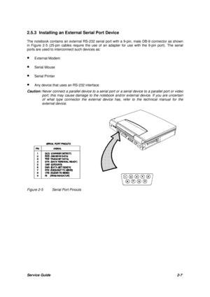 Page 31Service Guide2-7 2.5.3 Installing an External Serial Port Device
The notebook contains an external RS-232 serial port with a 9-pin, male DB-9 connector as shown
in Figure 2-5 (25-pin cables require the use of an adapter for use with the 9-pin port). The serial
ports are used to interconnect such devices as:
· External Modem
· Serial Mouse
· Serial Printer
· Any device that uses an RS-232 interface
Caution:Never connect a parallel device to a serial port or a serial device to a parallel port or video...