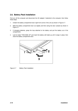 Page 342-10Installation 2.6. Battery Pack Installation
First turn off the computer and disconnect the AC adapter if attached to the computer; then follow
these steps:
1.Unlatch the battery compartment door (right front corner of the unit) as shown in Figure 2-7.
2.Slide the battery compartment door out slightly and then swing the door outward as shown in
Figure 2-7.
3.If changing batteries, grasp the loop attached to the battery and pull the battery out of the
compartment.
4.Look for label THIS SIDE UP and...