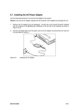 Page 35Service Guide2-11 2.7. Installing the AC Power Adapter
Use the following procedures to connect the AC adapter to the system:
Caution:Use only the AC adapter supplied with the computer; other adapters can damage the unit.
1.Remove the AC adapter from the packaging.  Connect the round coaxial connector supplied
with the notebook to the DC IN power receptacle on the left rear of the notebook as shown in
Figure 2-8 (a).
2.Connect the female side of the AC power cord to the AC adapter (b) and connect the male...