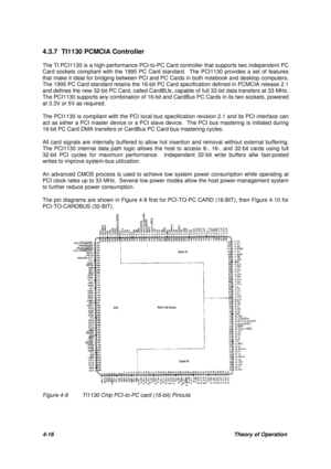 Page 554-16Theory of Operation 4.3.7 TI1130 PCMCIA Controller
The TI PCI1130 is a high-performance PCI-to-PC Card controller that supports two independent PC
Card sockets compliant with the 1995 PC Card standard.  The PCI1130 provides a set of features
that make it ideal for bridging between PCI and PC Cards in both notebook and desktop computers.
The 1995 PC Card standard retains the 16-bit PC Card specification defined in PCMCIA release 2.1
and defines the new 32-bit PC Card, called CardBUs, capable of full...