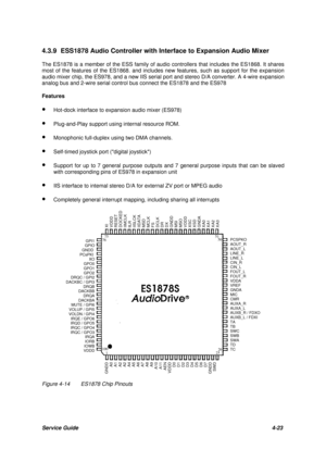 Page 62Service Guide4-23 4.3.9 ESS1878 Audio Controller with Interface to Expansion Audio Mixer
The ES1878 is a member of the ESS family of audio controllers that includes the ES1868. It shares
most of the features of the ES1868. and includes new features, such as support for the expansion
audio mixer chip, the ES978, and a new IIS serial port and stereo D/A converter. A 4-wire expansion
analog bus and 2-wire serial control bus connect the ES1878 and the ES978
Features
· Hot-dock interface to expansion audio...