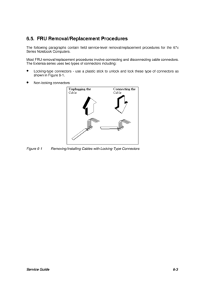 Page 72Service Guide6-3 6.5. FRU Removal/Replacement Procedures
The following paragraphs contain field service-level removal/replacement procedures for the 67x
Series Notebook Computers.
Most FRU removal/replacement procedures involve connecting and disconnecting cable connectors.
The Extensa series uses two types of connectors including:
· Locking-type connectors - use a plastic stick to unlock and lock these type of connectors as
shown in Figure 6-1.
· Non-locking connectorsFigure 6-1Removing/Installing...