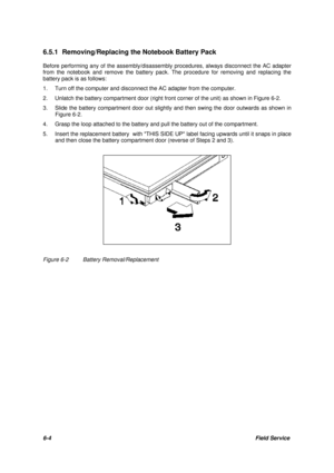 Page 736-4Field Service 6.5.1 Removing/Replacing the Notebook Battery Pack
Before performing any of the assembly/disassembly procedures, always disconnect the AC adapter
from the notebook and remove the battery pack. The procedure for removing and replacing the
battery pack is as follows:
1.Turn off the computer and disconnect the AC adapter from the computer.
2.Unlatch the battery compartment door (right front corner of the unit) as shown in Figure 6-2.
3.Slide the battery compartment door out slightly and...