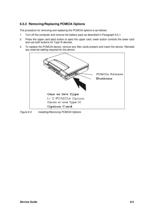 Page 74Service Guide6-5 6.5.2 Removing/Replacing PCMCIA Options
The procedure for removing and replacing the PCMCIA options is as follows:
1.Turn off the computer and remove the battery pack as described in Paragraph 6.5.1.
2.Press the upper card eject button to eject the upper card, lower button controls the lower card
and use both buttons for Type III devices.
3.To replace the PCMCIA device, remove any filler cards present and insert the device. Reinstall
any external cabling required for the device.Figure...