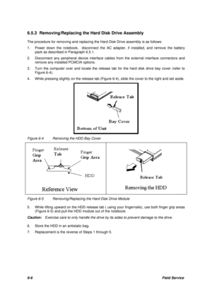 Page 756-6Field Service 6.5.3 Removing/Replacing the Hard Disk Drive Assembly
The procedure for removing and replacing the Hard Disk Drive assembly is as follows:
1. Power down the notebook,  disconnect the AC adapter, if installed, and remove the battery
pack as described in Paragraph 6.5.1.
2.Disconnect any peripheral device interface cables from the external interface connectors and
remove any installed PCMCIA options.
3. Turn the computer over and locate the release tab for the hard disk drive bay cover...