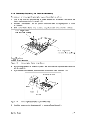 Page 76Service Guide6-7 6.5.4 Removing/Replacing the Keyboard Assembly
The procedure for removing and replacing the keyboard assembly is as follows:
1.Turn off the computer; disconnect the AC power adapter (if it is attached), and remove the
battery pack as described in Paragraph 6.5.1.
2.Press the Cover Release Latch and open the notebook to a full 180 degree position as shown
in Figure 6-6.
3.Slide each of the two display hinge covers out and pull upward to remove from the notebook.Figure 6-6Removing the...