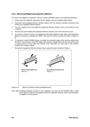 Page 776-8Field Service 6.5.5 Removing/Replacing Expansion Memory
To remove and replace an expansion memory module (soDIMM), perform the following procedure:
1.Power down the notebook, disconnect the AC adapter, and any installed battery packs.
2.Disconnect any peripheral device interface cables from the external interface connectors and
remove any installed PCMCIA options.
3.Turn the notebook over and locate the Expansion Memory Access Cover on the bottom of the
notebook.
4.Remove the screw holding the...