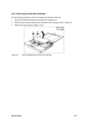 Page 78Service Guide6-9 6.5.6 Removing the Heat Sink Assembly
Use the following procedure to remove and replace the Heat Sink Assembly:
1.Remove the Keyboard Assembly as described in Paragraph 6.5.4.
2.Remove the two screws that secure the heat plate to the housing as shown in Figure 6-9.
3.Replacement is the reverse of Steps 1 and 2.Figure 6-9Removing/Replacing the Heat Sink Assembly 