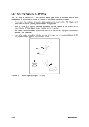 Page 796-10Field Service 6.5.7 Removing/Replacing the CPU Chip
The CPU chip is installed in a Zero Insertion Force type socket to facilitate removal and
replacement. To remove the CPU, refer to Figure 6-10 and use the following procedure:
1.Power down the notebook, remove the battery packs, and disconnect the AC Adapter, and
remove the Heat Sink Assembly as described in Paragraph 6.5.7.
2.Refer to Figure 6-10. Insert a flat-blade screwdriver into the opening at the left end of the
socket labeled OPEN and push...