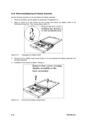 Page 816-12Field Service 6.5.9 Removing/Replacing the Display Assembly
Use the following procedure to remove/replace the display assembly:
1.Remove the battery and AC adapter as described in Paragraph 6.5.1.
2.Refer to Figure 6-12 and remove the two screws that secure the display cable to the
Motherboard assembly. Then unplug display cable J19Figure 6-12Unplugging the Display Cable
3.Remove the four display hinge screws (Figure 6-13) and separate the Display Assembly from
the Base Assembly.
4.Installation is...