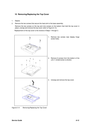 Page 82Service Guide6-13 10 Removing/Replacing the Top Cover
1.Separa
2.Remove the two screws that secure the heat sink to the base assembly.
Remove the two screws on the top and nine screws on the bottom that hold the top cover in
place; unsnap and remove the top cover (refer to Figure 6-14).
Replacement of the top cover is the reverse of Steps 1 through 3.1. Remove two screws near display hinge
screw holes.2. Remove 9 screws from the bottom of the
unit (1 circled screw is shorter).3. Unsnap and remove the top...
