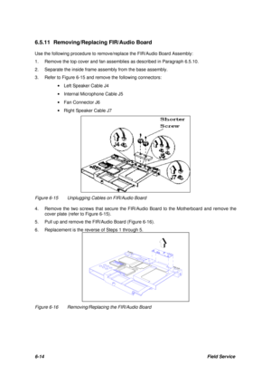 Page 836-14Field Service 6.5.11 Removing/Replacing FIR/Audio Board
Use the following procedure to remove/replace the FIR/Audio Board Assembly:
1.Remove the top cover and fan assemblies as described in Paragraph 6.5.10.
2.Separate the inside frame assembly from the base assembly.
3.Refer to Figure 6-15 and remove the following connectors:
· Left Speaker Cable J4
· Internal Microphone Cable J5
· Fan Connector J6
· Right Speaker Cable J7Figure 6-15Unplugging Cables on FIR/Audio Board
4.Remove the two screws that...