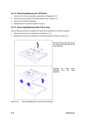 Page 856-16Field Service 6.5.13 Removing/Replacing the LED Board
1.Remove the Top Cover Assembly as described in Paragraph 6.5.10.
2.Disconnect the LED cable from the Main Board (refer to Figure 6-17).
3.Remove the LED Board Assembly.
4.Replacement is the reverse of Steps 1 through 3.
6.5.14 Removing/Replacing Inside Frame Assy
Use the following procedure to separate the inside frame assembly from the base assembly:
1.Remove the Top Cover as described in Paragraphs 6.5.10.
2.  Separate the inside frame assembly...