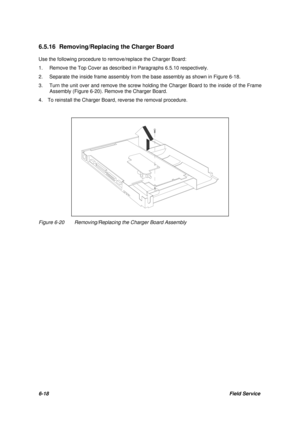 Page 876-18Field Service 6.5.16 Removing/Replacing the Charger Board
Use the following procedure to remove/replace the Charger Board:
1.Remove the Top Cover as described in Paragraphs 6.5.10 respectively.
2.Separate the inside frame assembly from the base assembly as shown in Figure 6-18.
3.Turn the unit over and remove the screw holding the Charger Board to the inside of the Frame
Assembly (Figure 6-20). Remove the Charger Board.
4.  To reinstall the Charger Board, reverse the removal procedure.Figure...