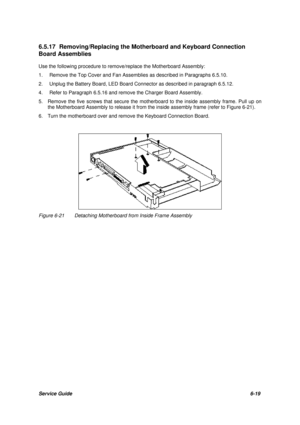 Page 88Service Guide6-19 6.5.17 Removing/Replacing the Motherboard and Keyboard Connection
Board Assemblies
Use the following procedure to remove/replace the Motherboard Assembly:
1.Remove the Top Cover and Fan Assemblies as described in Paragraphs 6.5.10.
2.Unplug the Battery Board, LED Board Connector as described in paragraph 6.5.12.
4.Refer to Paragraph 6.5.16 and remove the Charger Board Assembly.
5.  Remove the five screws that secure the motherboard to the inside assembly frame. Pull up on
the...
