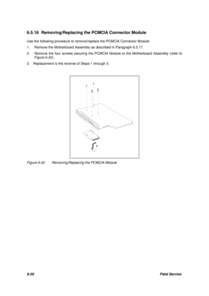Page 896-20Field Service 6.5.18 Removing/Replacing the PCMCIA Connector Module
Use the following procedure to remove/replace the PCMCIA Connector Module:
1.Remove the Motherboard Assembly as described in Paragraph 6.5.17.
2.Remove the four screws securing the PCMCIA Module to the Motherboard Assembly (refer to
Figure 6-22).
3.  Replacement is the reverse of Steps 1 through 3.Figure 6-22Removing/Replacing the PCMCIA Module 