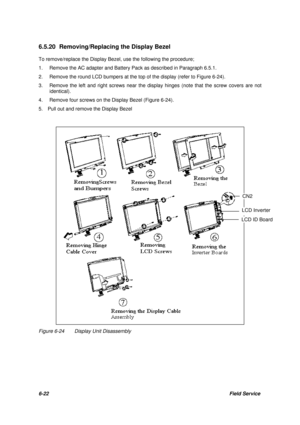 Page 916-22Field Service 6.5.20 Removing/Replacing the Display Bezel
To remove/replace the Display Bezel, use the following the procedure;
1.Remove the AC adapter and Battery Pack as described in Paragraph 6.5.1.
2.Remove the round LCD bumpers at the top of the display (refer to Figure 6-24).
3.Remove the left and right screws near the display hinges (note that the screw covers are not
identical).
4.Remove four screws on the Display Bezel (Figure 6-24).
5.  Pull out and remove the Display BezelFigure...