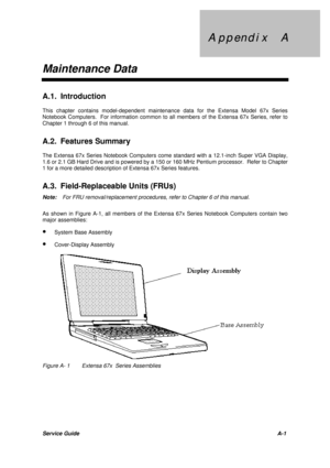 Page 93A p  A p p e n d  p e n d i x     A i x     A
Maintenance DataService GuideA-1 A.1. Introduction
This chapter contains model-dependent maintenance data for the Extensa Model 67x Series
Notebook Computers.  For information common to all members of the Extensa 67x Series, refer to
Chapter 1 through 6 of this manual.
A.2. Features Summary
The Extensa 67x Series Notebook Computers come standard with a 12.1-inch Super VGA Display,
1.6 or 2.1 GB Hard Drive and is powered by a 150 or 160 MHz Pentium processor....