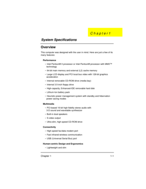 Page 3Chapter 1 1-1
Overview
This computer was designed with the user in mind. Here are just a few of its 
many features:
Performance
•  Intel Pentium® II processor or Intel Pentium® processor with MMX™ 
technology
•  64-bit main memory and external (L2) cache memory
•  Large LCD display and PCI local bus video with 128-bit graphics 
acceleration
•  Internal removable CD-ROM drive (media bay)
•  Internal 3.5-inch floppy drive
•  High-capacity, Enhanced-IDE removable hard disk
•  Lithium-Ion battery pack
•...