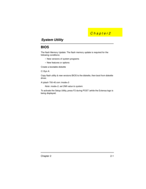 Page 21Chapter 2 2-1
BIOS
The flash Memory Update: The flash memory update is required for the 
following conditions:
•  New versions of system programs
•  New features or options
Create a bootable diskette
C:\Sys A:
Copy flash utility & new versions BIOS to the diskette, then boot from diskette 
driver.
A:\plash 700-40.rom /mode=3
Note: mode=3, set DMI value to system.
To activate the Setup Utility, press F2 during POST (while the Extensa logo is 
being displayed.
System UtilityC h a p t e r 2
700SG-2.fm  Page...