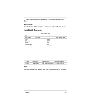 Page 23Chapter 2 2-3
LCD and an external display device if one is connected. Options: Auto or 
Both
Mic-In/Line-In:
Sets the function of the microphon-in/line-in jack. Options: Mic-in or Line-in
Hard Disk 0 Submenu
Ty p e :
Sets the hard disk type. Options: Auto, User or NoneMulti-Sector Transfers:
BIOS Setup Utility
Main
Hard Disk 0              [3253MB] Item Specific Help
Type:                                     
Cylinders:                              
Heads:                                  
Sectors/Track:...