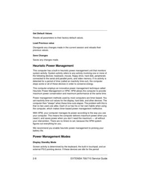 Page 282-8 EXTENSA 700/710 Service Guide
Get Default Values
Resets all parameters to their factory-default values.
Load Previous value
Disregards any changes made in the current session and reloads their 
previous values.
Save Changes
Saves any changes made.
Heuristic Power Management
This computer has a built-in heuristic power management unit that monitors 
system activity. System activity refers to any activity involving one or more of 
the following devices: keyboard, mouse, floppy drive, hard disk,...