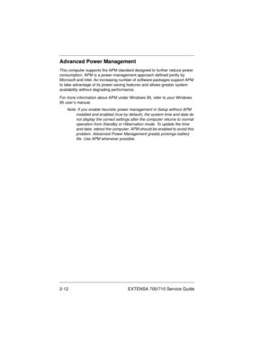 Page 322-12 EXTENSA 700/710 Service Guide
Advanced Power Management
This computer supports the APM standard designed to further reduce power 
consumption. APM is a power-management approach defined jointly by 
Microsoft and Intel. An increasing number of software packages support APM 
to take advantage of its power-saving features and allows greater system 
availability without degrading performance.
For more information about APM under Windows 95, refer to your Windows 
95 user’s manual.
Note: If you enable...