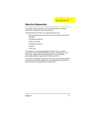 Page 35Chapter 3 3-1
This chapter contains procedures on how to disassemble the notebook 
computer for maintenance and troubleshooting.
To disassemble the computer, you need the following tools:
•  Wrist grounding strap and conductive mat for preventing electrostatic 
discharge
•  Flat-bladed screwdriver
•  Phillips screwdriver
•  Hexagonal screwdriver
•  Twee z er s
•  Plastic stick
The flowchart on the following page gives a clearer and more graphic 
representation off the entire disassembly sequence. Please...