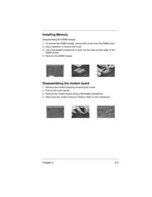 Page 37Chapter 3 3-3
Installing Memory
Disassembling the DIMM module:
1.  To remove the DIMM module, remove the screw from the DIMM cover.
2.  Use a tweezers to remove the cover.
3.  Use a flat-bladed screwdriver to push out the locks at both sides of the 
DIMM socket.
4.  Remove the DIMM module.
Disassembling the modem board
1.  Remove the modem board by removing the screw.
2.  Pull out the cover gently.
3.  Remove the modem board using a flat-bladed screwdriver.
4.  Reconnect the modem board to CN26 & CN27 on...