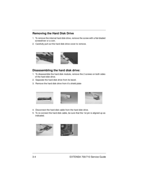 Page 383-4 EXTENSA 700/710 Service Guide
Removing the Hard Disk Drive
1.  To remove the internal hard disk drive, remove the screw with a flat-bladed 
screwdriver or a coin.
2.  Carefully pull out the hard disk drive cover to remove.
Disassembling the hard disk drive:
1.  To disassemble the hard disk module, remove the 2 screws on both sides 
of the hard disk drive.
2.  Separate the hard disk drive from its bezel.
3.  Remove the hard disk drive from it’s shield plate
4.  Disconnect the hard disk cable from the...