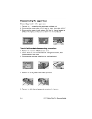 Page 423-8 EXTENSA 700/710 Service Guide
Disassembling the Upper Case
Disassembly procedure of the upper case:
1.  Remove the 11 screws from the upper case and base unit.
2.  Disconnect the mouse cable at CN18 and the floppy drive cable at CN17.
3.  Disconnect the suspend mode cable at CN7, the left channel speaker at 
CN8 and the right channel speaker at CN10 from the main board.
TouchPad bracket disassembly procedure
1.  Remove the 4 screws of the touch pad cover.
2.  Detach the touch pad cover from the left...