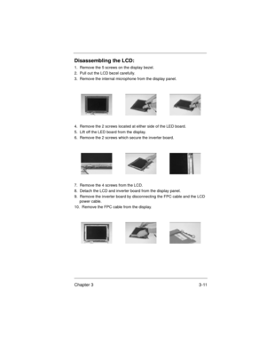 Page 45Chapter 3 3-11
Disassembling the LCD:
1.  Remove the 5 screws on the display bezel.
2.  Pull out the LCD bezel carefully.
3.  Remove the internal microphone from the display panel.
4.  Remove the 2 screws located at either side of the LED board.
5.  Lift off the LED board from the display.
6.  Remove the 2 screws which secure the inverter board.
7.  Remove the 4 screws from the LCD.
8.  Detach the LCD and inverter board from the display panel.
9.  Remove the inverter board by disconnecting the FPC cable...