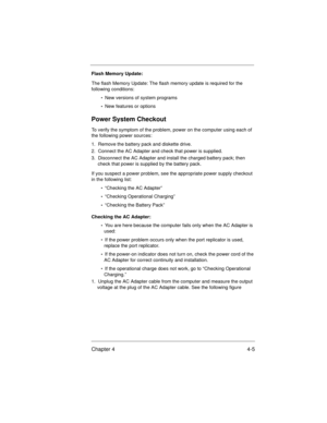 Page 51Chapter 4 4-5
Flash Memory Update:
The flash Memory Update: The flash memory update is required for the 
following conditions:
•  New versions of system programs
•  New features or options
Power System Checkout
To verify the symptom of the problem, power on the computer using each of 
the following power sources:
1.  Remove the battery pack and diskette drive.
2.  Connect the AC Adapter and check that power is supplied.
3.  Disconnect the AC Adapter and install the charged battery pack; then 
check that...