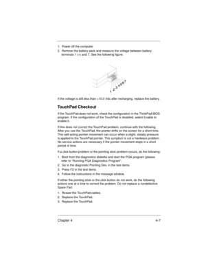 Page 53Chapter 4 4-7
1.  Power off the computer.
2.  Remove the battery pack and measure the voltage between battery 
terminals 1 (+) and 7. See the following figure:
If the voltage is still less than +10.0 Vdc after recharging, replace the battery.
TouchPad Checkout
If the TouchPad does not work, check the configuration in the ThinkPad BIOS 
program. If the configuration of the TouchPad is disabled, select Enable to 
enable it.
If this does not correct the TouchPad problem, continue with the following. 
After...