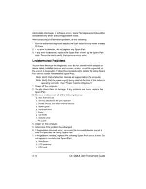 Page 604-14 EXTENSA 700/710 Service Guide
electrostatic discharge, or software errors. Spare Part replacement should be 
considered only when a recurring problem exists.
When analyzing an intermittent problem, do the following:
1.  Run the advanced diagnostic test for the Main board in loop mode at least 
10 times.
2.  If no error is detected, do not replace any Spare Part.
3.  If any error is detected, replace the Spare Part shown by the Spare Part 
code. Rerun the test to verify that no more errors exist....